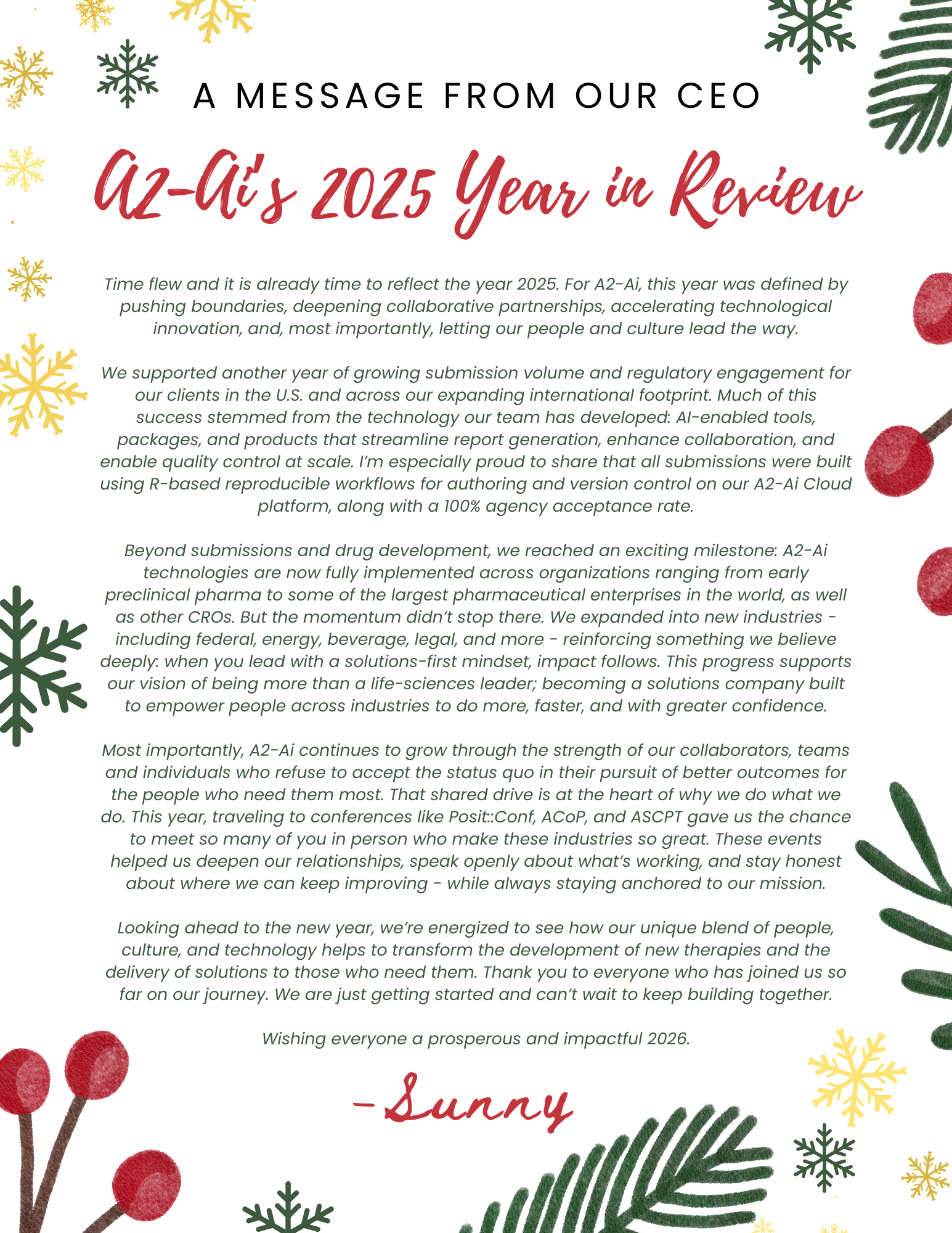 A MESSAGE FROM OUR CEO A2-Ai's 2025 Year in Review Time flew and it is already time to reflect the year 2025. For A2-Ai, this year was defined by pushing boundaries, deepening collaborative partnerships, accelerating technological innovation, and, most importantly, letting our people and culture lead the way. We supported another year of growing submission volume and regulatory engagement for our clients in the U.S. and across our expanding international footprint. Much of this success stemmed from the technology our team has developed: AI-enabled tools, packages, and products that streamline report generation, enhance collaboration, and enable quality control at scale. I'm especially proud to share that all submissions were built using R-based reproducible workflows for authoring and version control on our A2-Ai Cloud platform, along with a 100% agency acceptance rate. Beyond submissions and drug development, we reached an exciting milestone: A2-Ai technologies are now fully implemented across organizations ranging from early preclinical pharma to some of the largest pharmaceutical enterprises in the world, as well as other CROs. But the momentum didn't stop there. We expanded into new industries - including federal, energy, beverage, legal, and more - reinforcing something we believe deeply: when you lead with a solutions-first mindset, impact follows. This progress supports our vision of being more than a life-sciences leader; becoming a solutions company built to empower people across industries to do more, faster, and with greater confidence. Most importantly, A2-Ai continues to grow through the strength of our collaborators, teams and individuals who refuse to accept the status quo in their pursuit of better outcomes for the people who need them most. That shared drive is at the heart of why we do what we do. This year, traveling to conferences like Posit:Conf, ACoP, and ASCPT gave us the chance to meet so many of you in person who make these industries so great. These events helped us deepen our relationships, speak openly about what's working, and stay honest about where we can keep improving - while always staying anchored to our mission. Looking ahead to the new year, we're energized to see how our unique blend of people, culture, and technology helps to transform the development of new therapies and the delivery of solutions to those who need them. Thank you to everyone who has joined us so far on our journey. We are just getting started and can't wait to keep building together. Wishing everyone a prosperous and impactful 2026. - Sunny
